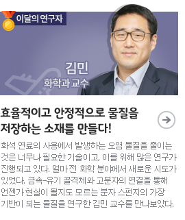 효율적이고 안정적으로 물질을 저장하는 소재를 만들다!/이달의 연구자( 화학과 김민 교수)/화석 연료의 사용에서 발생하는 오염 물질을 줄이는 것은 너무나 필요한 기술이고, 이를 위해 많은 연구가 진행되고 있다. 얼마 전 화학 분야에서 새로운 시도가 있었다. 금속-유기 골격체와 고분자의 연결을 통해 언젠가 현실이 될지도 모르는 분자 스펀지의 가장 기반이 되는 물질을 연구한 김민 교수를 만나보았다.