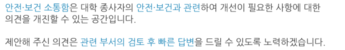 안전·보건 소통함은 우리 대학의 안전·보건과 관련하여 개선이 필요한 사항에 대한 의견을 개진할 수 있는 공간입니다.
제안해 주신 의견은 관련 부서의 검토 후 빠른 답변을 드릴 수 있도록 노력하겠습니다.