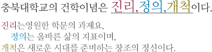 충북대학교의 건학이념은 진리, 정의,개척이다. 진리는영원한 학문의 과제요, 정의는 올바른 삶의 지표이며, 개척은 새로운 시대를 준비하는 창조의 정신이다.